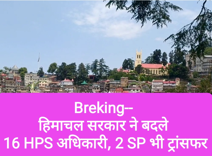 Breking– हिमाचल सरकार ने बदले 16 HPS अधिकारी, 2 SP भी ट्रांसफर