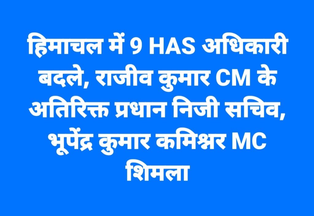 हिमाचल में 9 HAS अधिकारी बदले, राजीव कुमार CM के अतिरिक्त प्रधान निजी सचिव, भूपेंद्र कुमार कमिश्नर MC शिमला