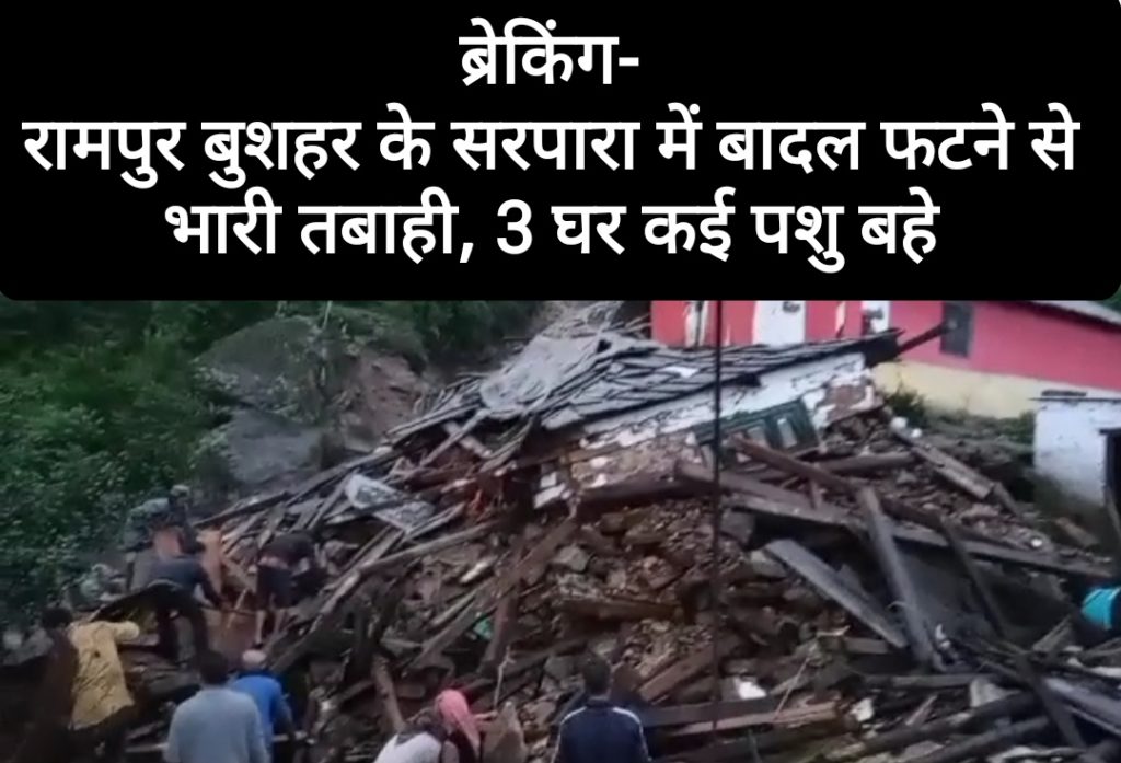 ब्रेकिंग- रामपुर बुशहर के सरपारा में बादल फटने से भारी तबाही, तीन घर कई पशुओं के बहने की सूचना