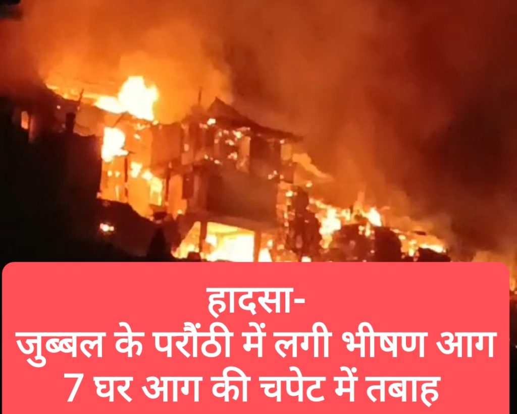 हादसा-जुब्बल के परौंठी में बीती रात लगी भीषण आग, 7 घर आग की चपेट में तबाह