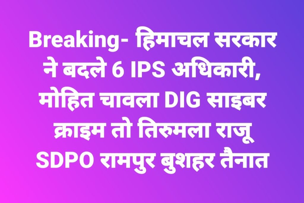 Breaking- हिमाचल सरकार ने बदले 6 IPS अधिकारी, मोहित चावला DIG साइबर क्राइम तो तिरुमला राजू SDPO रामपुर बुशहर तैनात