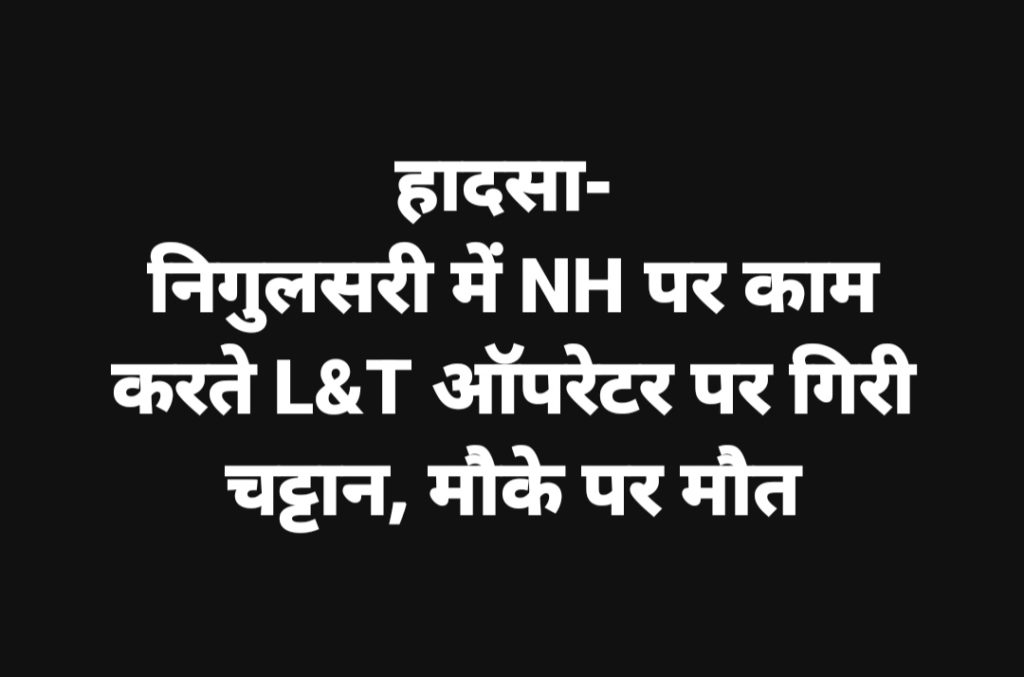 हादसा- निगुलसरी में NH पर काम करते LNT ऑपरेटर पर गिरी चट्टान, मौके पर मौत