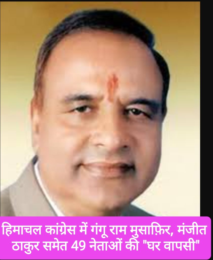 हिमाचल में कांग्रेस में गंगू राम मुसाफ़िर, मंजीत ठाकुर समेत 49 नेताओं की हुई “घर वापसी”