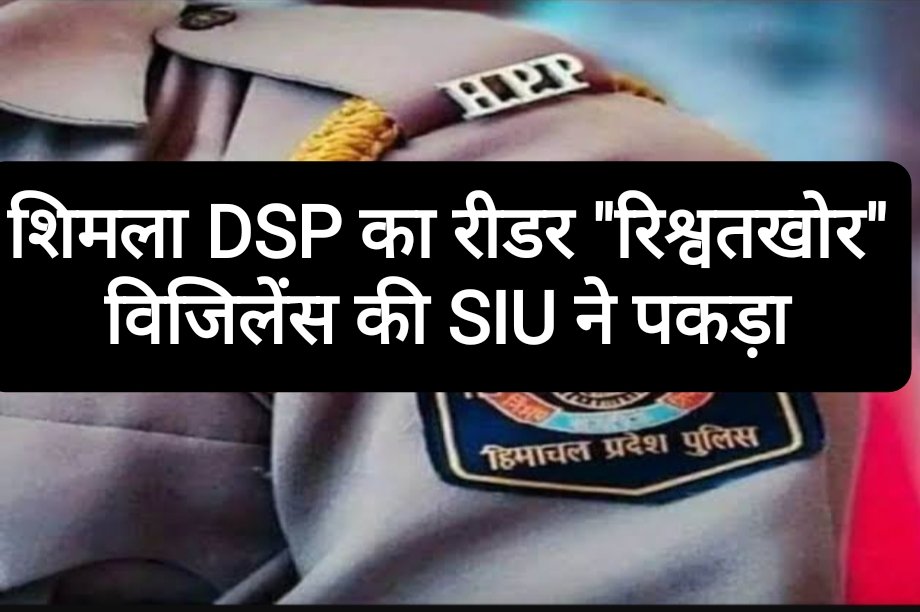 शिमला DSP का रीडर “रिश्वतखोर”, विजिलेंस की SIU ने पकड़ा