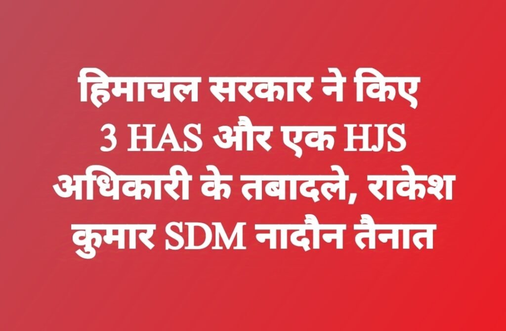 हिमाचल सरकार ने किए 3 HAS और एक HJS अधिकारी के तबादले, राकेश कुमार SDM नादौन तैनात