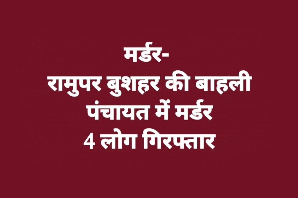 मर्डर- रामुपर बुशहर की बाहली पंचायत में मर्डर, 4 लोग गिरफ्तार