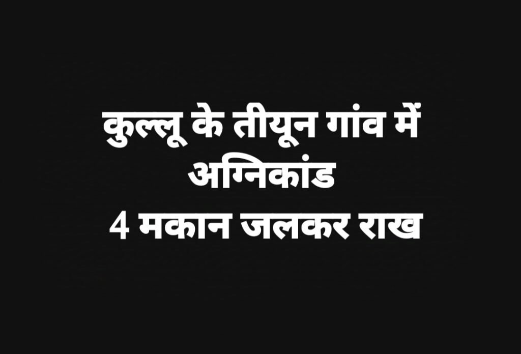 कुल्लू के तीयून गांव में अग्निकांड, 4 मकान जलकर राख