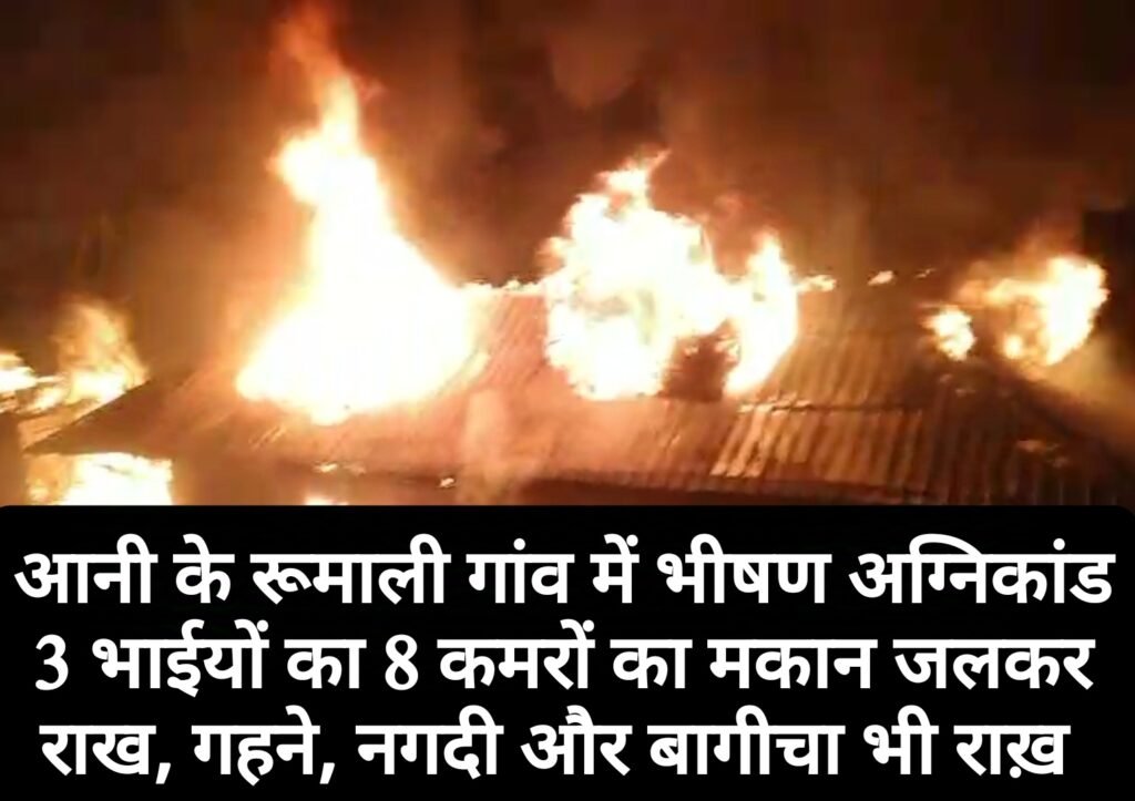 आनी के रूमाली गांव में भीषण अग्निकांड, 3 भाईयों  का 8 कमरों का मकान जलकर राख, गहने, नगदी और बागीचा भी राख़