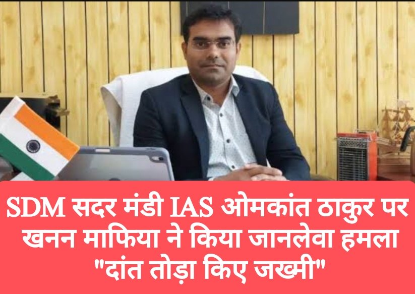 SDM सदर मंडी IAS ओमकांत ठाकुर पर खनन माफिया ने किया जानलेवा हमला, “दांत तोड़ा किए जख्मी”