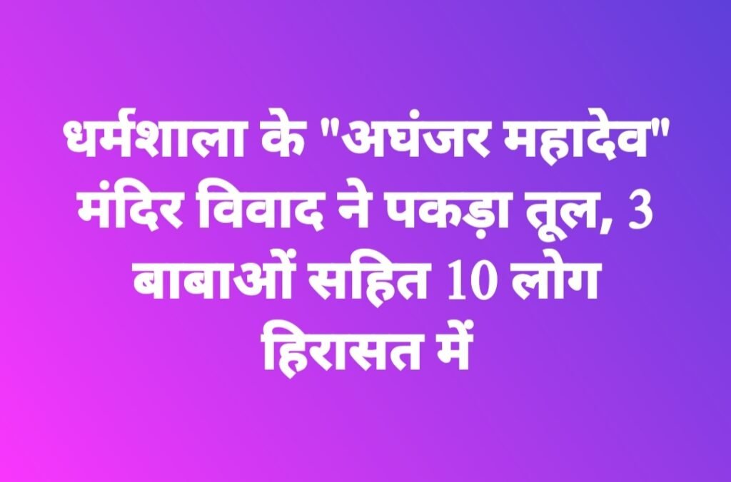 धर्मशाला के “अघंजर महादेव” मंदिर विवाद ने पकड़ा तूल, 3 बाबाओं सहित 10 लोग हिरासत में