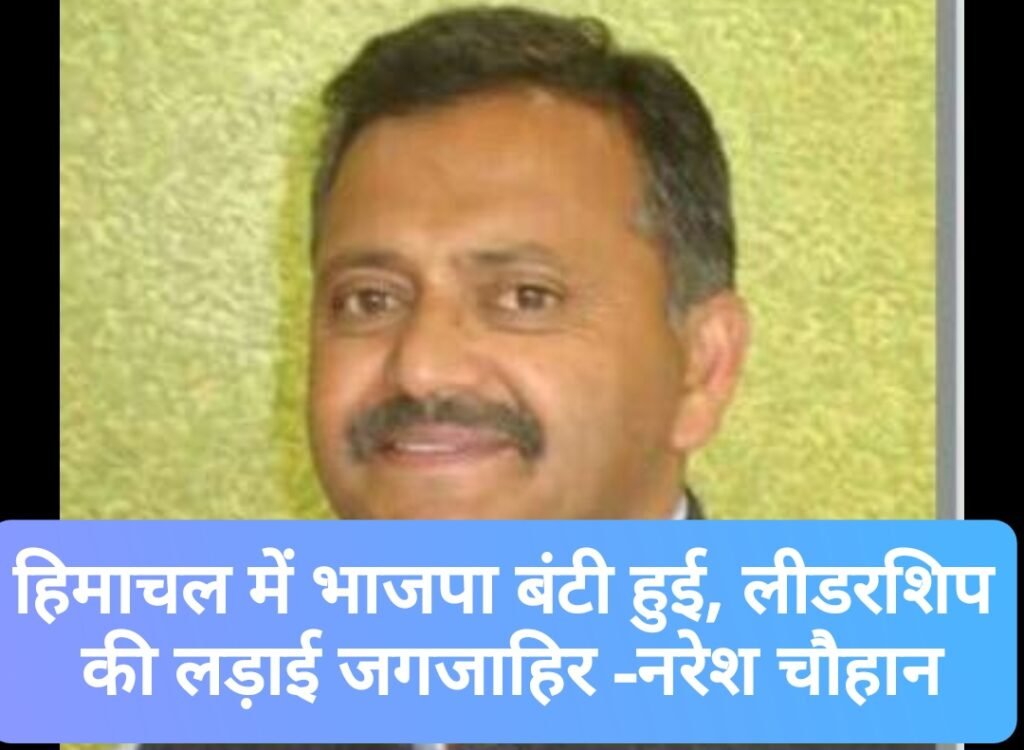 हिमाचल में भाजपा बंटी हुई, लीडरशिप की लड़ाई जगजाहिर -नरेश चौहान