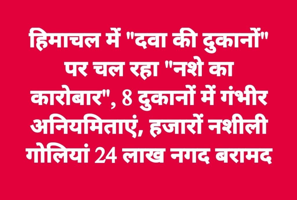 हिमाचल में “दवा की दुकानों” पर चल रहा “नशे का कारोबार”, 8 दुकानों में गंभीर अनियमिताएं, हजारों नशीली गोलियां 24 लाख नगद बरामद