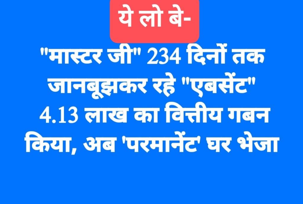 “मास्टर जी” 234 दिनों तक जानबूझकर रहे “एबसेंट”, 4.13 लाख का वित्तीय गबन किया, अब ‘परमानेंट’ घर भेजा