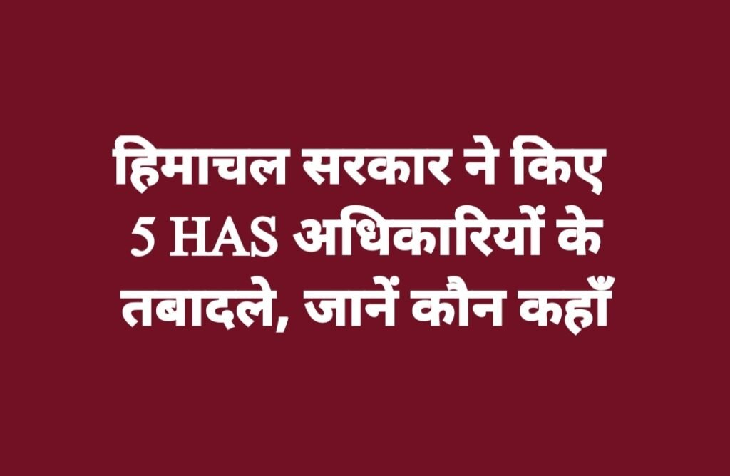 हिमाचल सरकार ने किए 5 HAS अधिकारियों के तबादले, जानें कौन कहाँ