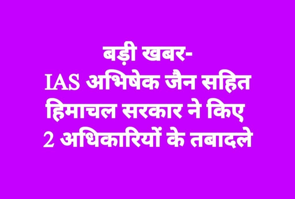 IAS अभिषेक जैन सहित हिमाचल सरकार ने किए 2 अधिकारियों के तबादले