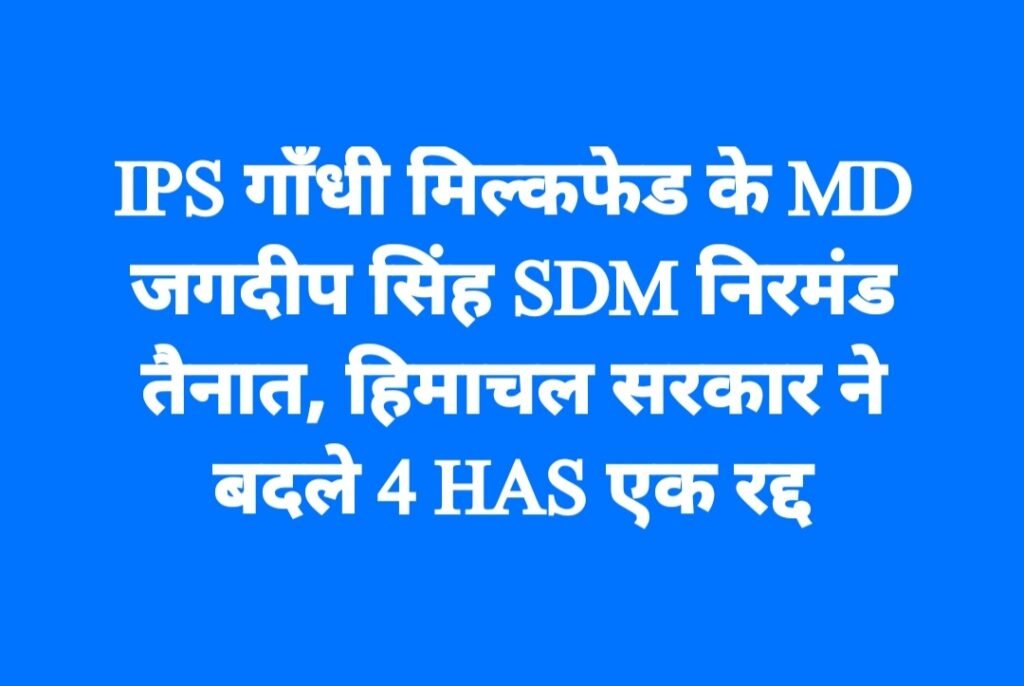 IPS गाँधी मिल्कफेड के MD, जगदीप सिंह SDM निरमंड तैनात, हिमाचल सरकार ने बदले 4 HAS