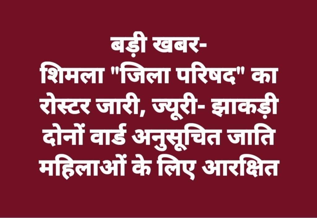 शिमला “जिला परिषद” का रोस्टर जारी, ज्यूरी- झाकड़ी दोनों वार्ड अनुसूचित जाति महिलाओं के लिए आरक्षित