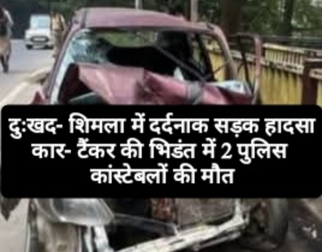 दुःखद- शिमला में दर्दनाक सड़क हादसा,  कार- टैंकर की भिडंत में 2 पुलिस कांस्टेबलों की मौत